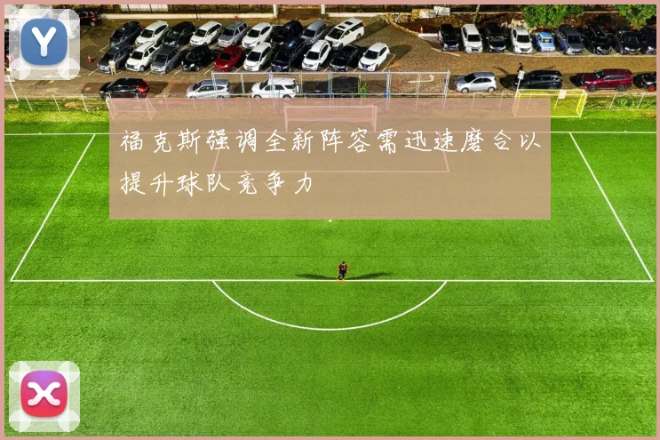 福克斯强调全新阵容需迅速磨合以提升球队竞争力