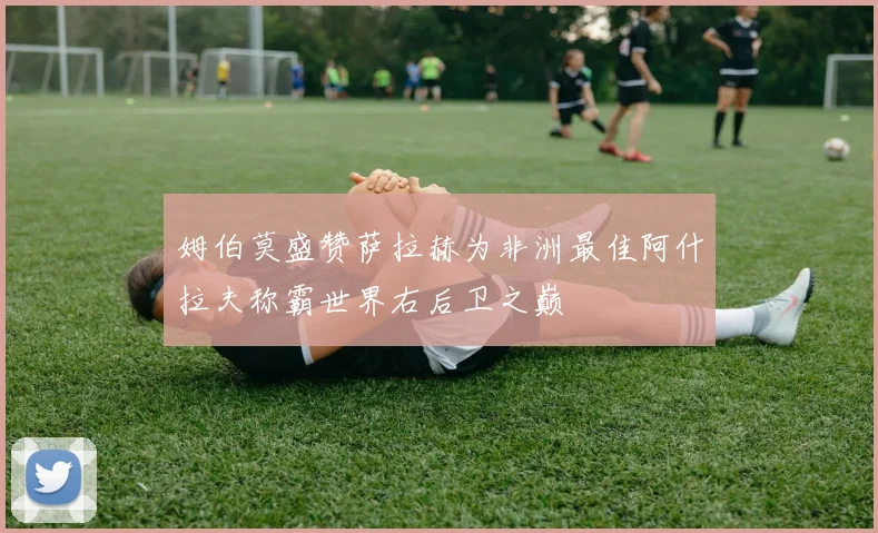 姆伯莫盛赞萨拉赫为非洲最佳阿什拉夫称霸世界右后卫之巅