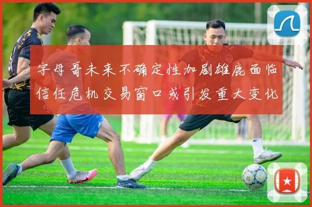 字母哥未来不确定性加剧雄鹿面临信任危机交易窗口或引发重大变化