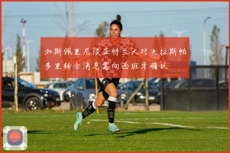 加斯佩里尼谈亚特兰大对决拉斯帕多里转会消息需向西班牙确认