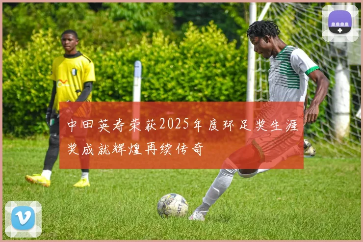 中田英寿荣获2025年度环足奖生涯奖成就辉煌再续传奇