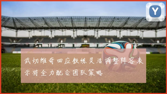 武切维奇回应教练灵活调整阵容表示将全力配合团队策略