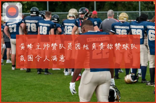 黄蜂主帅赞队员团结负责称赞球队氛围令人满意