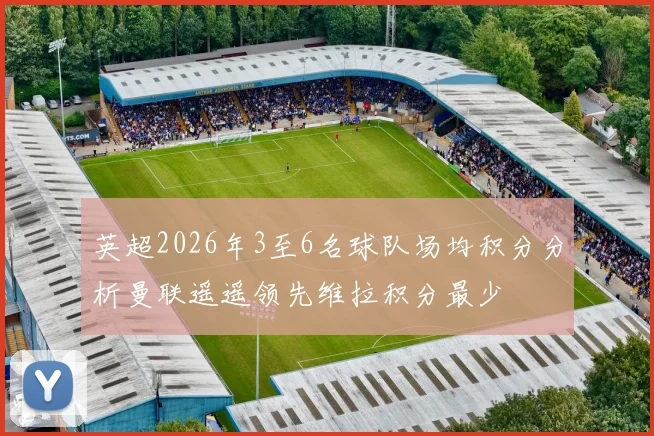 英超2026年3至6名球队场均积分分析曼联遥遥领先维拉积分最少