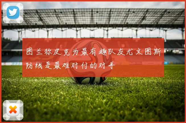 图兰称皮克为最有趣队友尤文图斯防线是最难对付的对手
