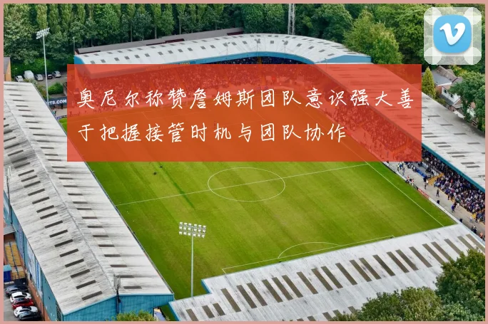 奥尼尔称赞詹姆斯团队意识强大善于把握接管时机与团队协作