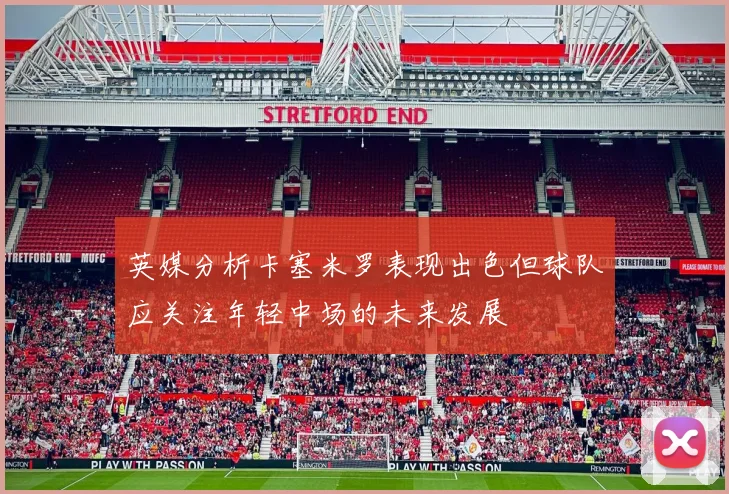 英媒分析卡塞米罗表现出色但球队应关注年轻中场的未来发展