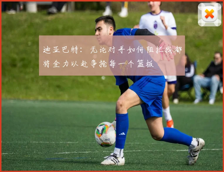 迪亚巴特：无论对手如何阻拦我都将全力以赴争抢每一个篮板