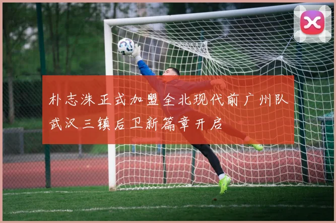 朴志洙正式加盟全北现代前广州队武汉三镇后卫新篇章开启