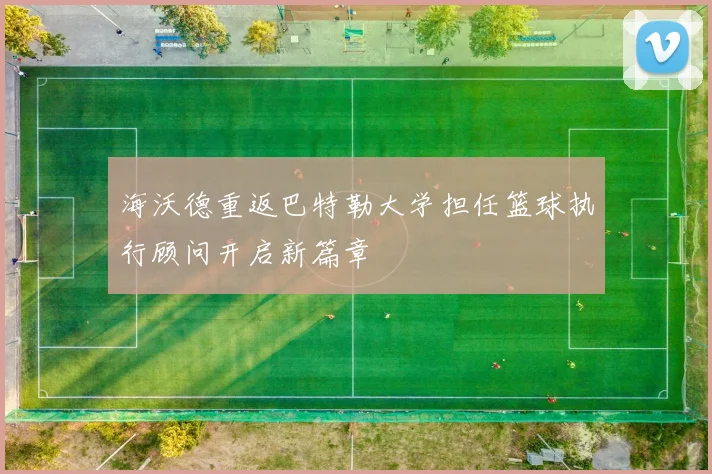 海沃德重返巴特勒大学担任篮球执行顾问开启新篇章