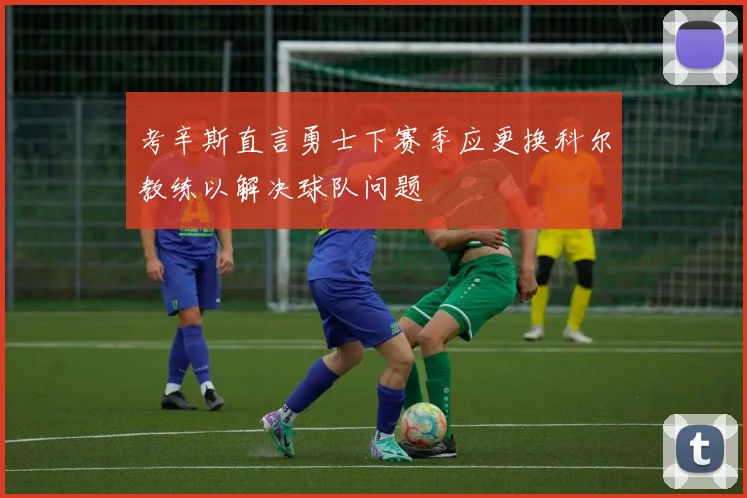 考辛斯直言勇士下赛季应更换科尔教练以解决球队问题