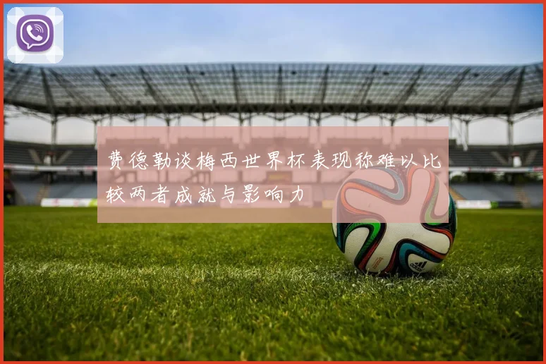 费德勒谈梅西世界杯表现称难以比较两者成就与影响力
