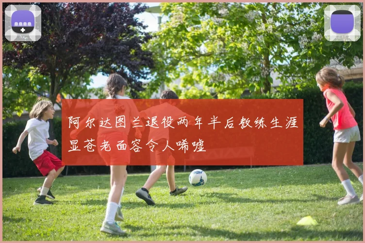 阿尔达图兰退役两年半后教练生涯显苍老面容令人唏嘘
