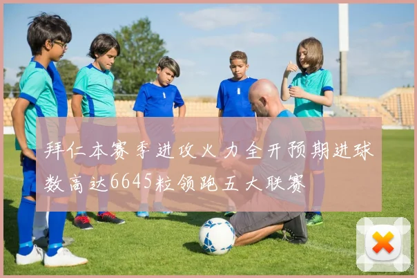 拜仁本赛季进攻火力全开预期进球数高达6645粒领跑五大联赛