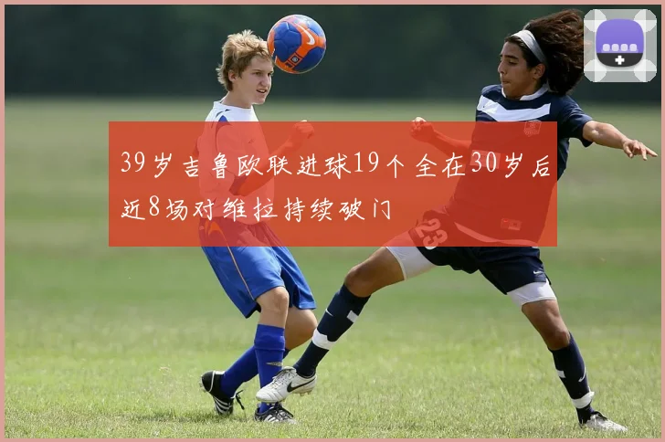 39岁吉鲁欧联进球19个全在30岁后近8场对维拉持续破门