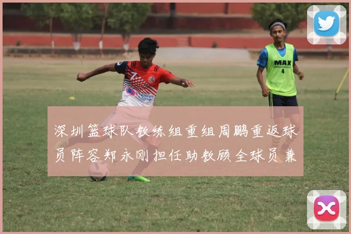 深圳篮球队教练组重组周鹏重返球员阵容郑永刚担任助教顾全球员兼任助教