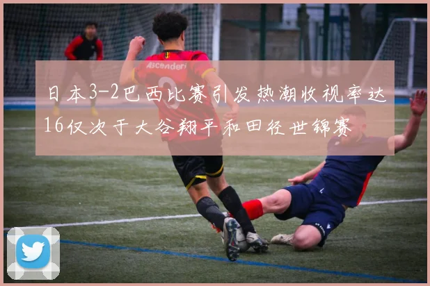 日本3-2巴西比赛引发热潮收视率达16仅次于大谷翔平和田径世锦赛