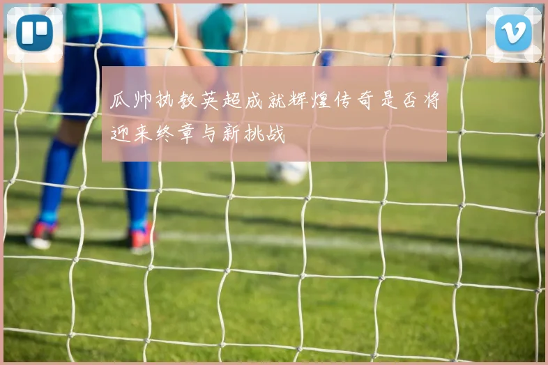 瓜帅执教英超成就辉煌传奇是否将迎来终章与新挑战