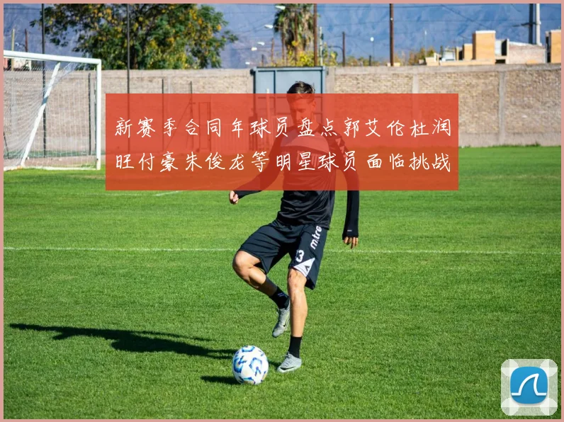 新赛季合同年球员盘点郭艾伦杜润旺付豪朱俊龙等明星球员面临挑战