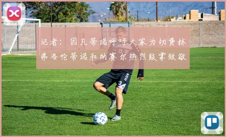 记者：因凡蒂诺呼吁大家为切费林弗洛伦蒂诺和纳赛尔热烈鼓掌致敬