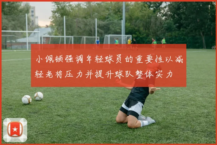 小佩顿强调年轻球员的重要性以减轻老将压力并提升球队整体实力