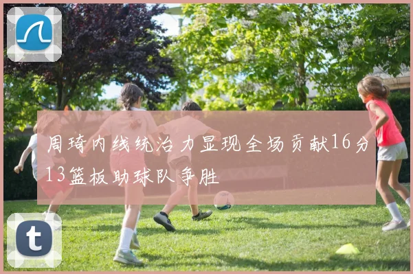 周琦内线统治力显现全场贡献16分13篮板助球队争胜