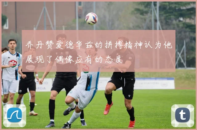 乔丹赞爱德华兹的拼搏精神认为他展现了偶像应有的态度