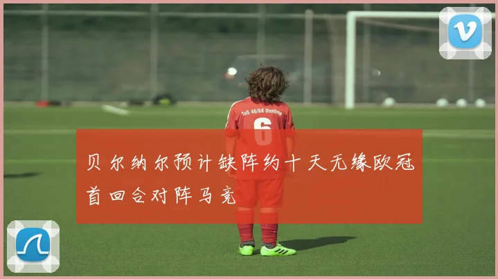 贝尔纳尔预计缺阵约十天无缘欧冠首回合对阵马竞