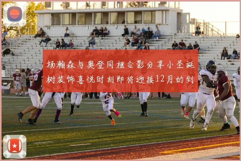 杨瀚森与奥登同框合影分享小圣诞树装饰喜悦时刻即将迎接12月的到来