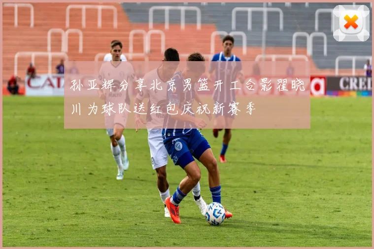 孙亚辉分享北京男篮开工合影翟晓川为球队送红包庆祝新赛季
