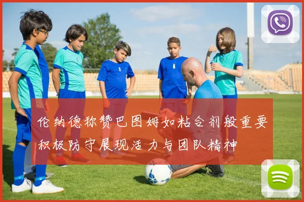 伦纳德称赞巴图姆如粘合剂般重要积极防守展现活力与团队精神