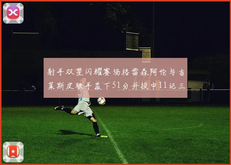 射手双星闪耀赛场格雷森阿伦与吉莱斯皮联手轰下51分并投中11记三分球