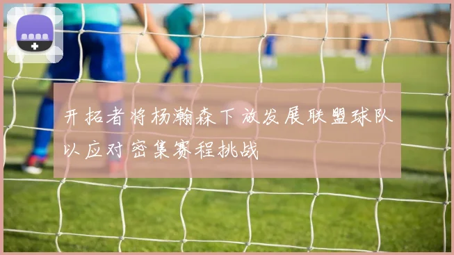 开拓者将杨瀚森下放发展联盟球队以应对密集赛程挑战