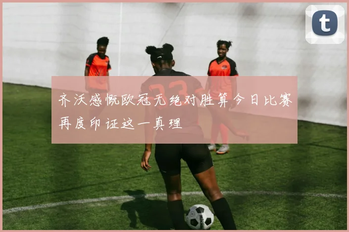 齐沃感慨欧冠无绝对胜算今日比赛再度印证这一真理